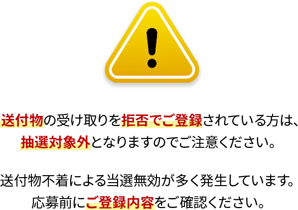 送付物の受け取りを拒否でご登録されている方は、抽選対象外となりますのでご注意ください。送付物不着による当選無効が多く発生しています。応募前にご登録内容をご確認ください。