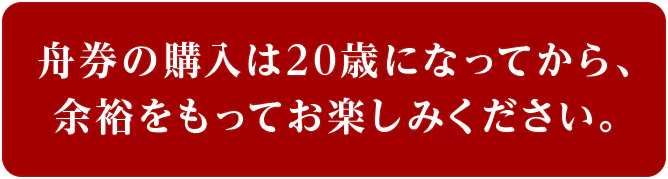 舟券の購入は20歳になってから、 余裕をもってお楽しみください。
