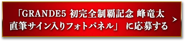 「GRANDE5 初完全制覇記念 峰竜太直筆サイン入りフォトパネル」に応募する