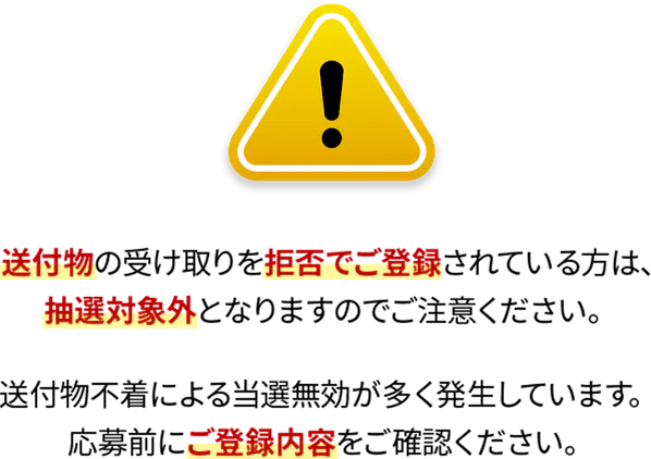 送付物の受け取りを拒否でご登録されている方は、抽選対象外となりますのでご注意ください。送付物不着による当選無効が多く発生しています。応募前にご登録内容をご確認ください。