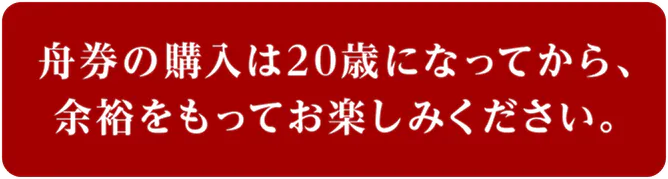 舟券の購入は20歳になってから、 余裕をもってお楽しみください。